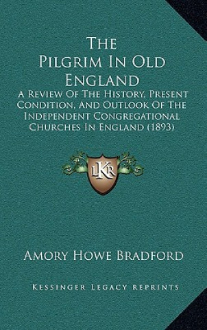 Kniha The Pilgrim In Old England: A Review Of The History, Present Condition, And Outlook Of The Independent Congregational Churches In England (1893) Amory Howe Bradford