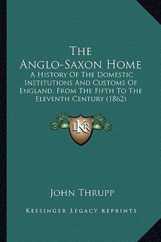 Kniha The Anglo-Saxon Home: A History Of The Domestic Institutions And Customs Of England, From The Fifth To The Eleventh Century (1862) John Thrupp