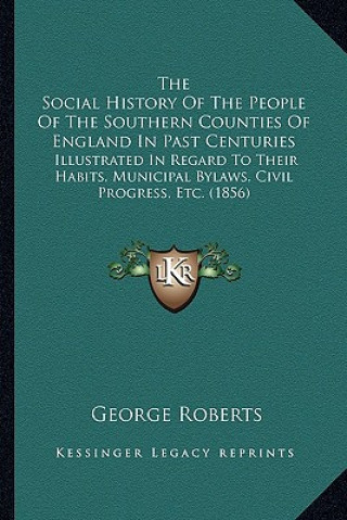 Kniha The Social History Of The People Of The Southern Counties Of England In Past Centuries: Illustrated In Regard To Their Habits, Municipal Bylaws, Civil George Roberts