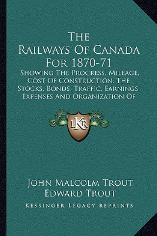 Книга The Railways of Canada for 1870-71: Showing the Progress, Mileage, Cost of Construction, the Stocks, Bonds, Traffic, Earnings, Expenses and Organizati John Malcolm Trout