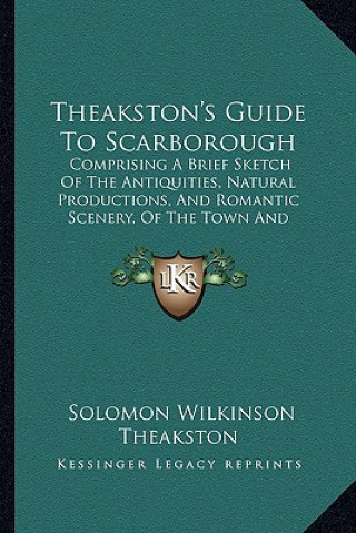 Kniha Theakston's Guide to Scarborough: Comprising a Brief Sketch of the Antiquities, Natural Productions, and Romantic Scenery, of the Town and Neighborhoo Solomon Wilkinson Theakston
