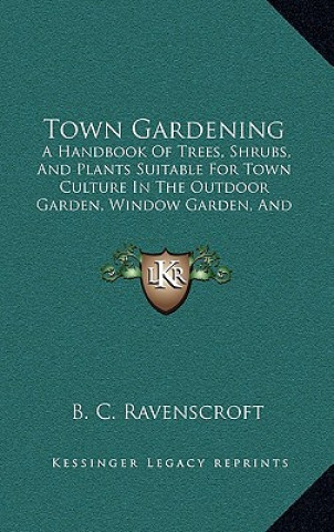 Livre Town Gardening: A Handbook of Trees, Shrubs, and Plants Suitable for Town Culture in the Outdoor Garden, Window Garden, and Greenhouse B. C. Ravenscroft