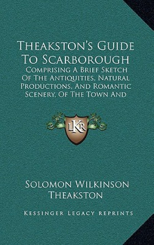 Kniha Theakston's Guide to Scarborough: Comprising a Brief Sketch of the Antiquities, Natural Productions, and Romantic Scenery, of the Town and Neighborhoo Solomon Wilkinson Theakston