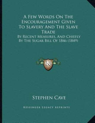 Kniha A Few Words On The Encouragement Given To Slavery And The Slave Trade: By Recent Measures, And Chiefly By The Sugar Bill Of 1846 (1849) Stephen Cave