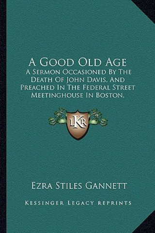 Kniha A Good Old Age: A Sermon Occasioned By The Death Of John Davis, And Preached In The Federal Street Meetinghouse In Boston, January 24, Ezra Stiles Gannett