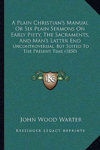 Книга A Plain Christian's Manual Or Six Plain Sermons On Early Piety, The Sacraments, And Man's Latter End: Uncontroversial, But Suited To The Present Time John Wood Warter