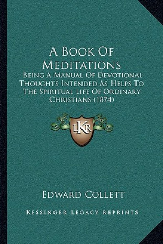 Knjiga A Book Of Meditations: Being A Manual Of Devotional Thoughts Intended As Helps To The Spiritual Life Of Ordinary Christians (1874) Edward Collett