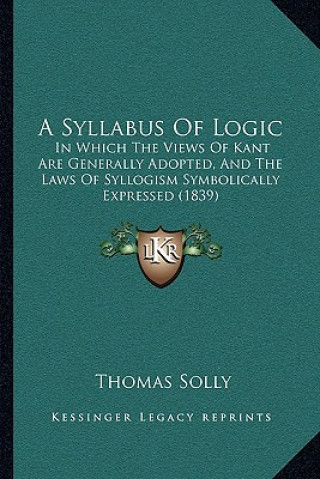 Carte A Syllabus Of Logic: In Which The Views Of Kant Are Generally Adopted, And The Laws Of Syllogism Symbolically Expressed (1839) Thomas Solly
