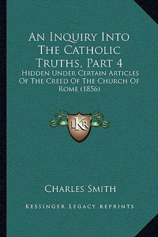 Carte An Inquiry Into The Catholic Truths, Part 4: Hidden Under Certain Articles Of The Creed Of The Church Of Rome (1856) Smith  Charles  Jr.