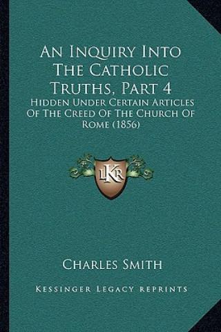 Książka An Inquiry Into The Catholic Truths, Part 4: Hidden Under Certain Articles Of The Creed Of The Church Of Rome (1856) Smith  Charles  Jr.