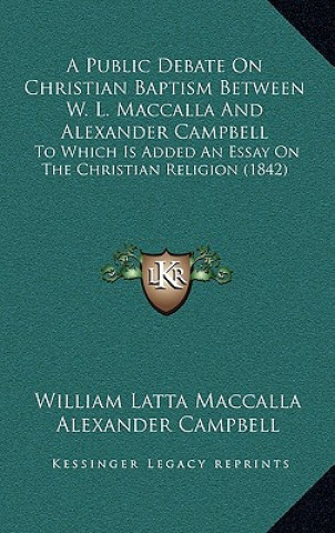 Kniha A Public Debate On Christian Baptism Between W. L. Maccalla And Alexander Campbell: To Which Is Added An Essay On The Christian Religion (1842) William Latta Maccalla