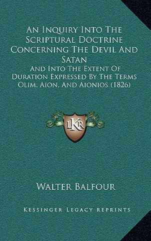 Kniha An Inquiry Into The Scriptural Doctrine Concerning The Devil And Satan: And Into The Extent Of Duration Expressed By The Terms Olim, Aion, And Aionios Walter Balfour