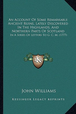 Kniha An Account Of Some Remarkable Ancient Ruins, Lately Discovered In The Highlands, And Northern Parts Of Scotland: In A Series Of Letters To G. C. M. (1 John Williams