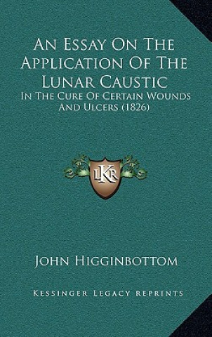 Book An Essay on the Application of the Lunar Caustic: In the Cure of Certain Wounds and Ulcers (1826) John Higginbottom