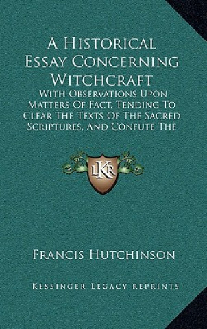 Kniha A Historical Essay Concerning Witchcraft: With Observations Upon Matters Of Fact, Tending To Clear The Texts Of The Sacred Scriptures, And Confute The Francis Hutchinson