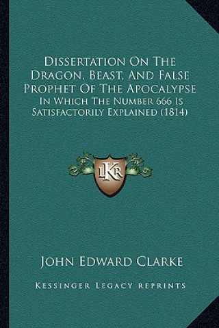 Knjiga Dissertation On The Dragon, Beast, And False Prophet Of The Apocalypse: In Which The Number 666 Is Satisfactorily Explained (1814) John Edward Clarke