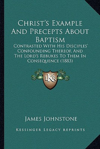 Kniha Christ's Example And Precepts About Baptism: Contrasted With His Disciples' Confounding Thereof, And The Lord's Rebukes To Them In Consequence (1883) James Johnstone