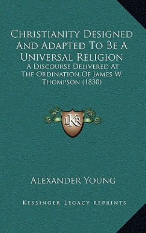 Knjiga Christianity Designed And Adapted To Be A Universal Religion: A Discourse Delivered At The Ordination Of James W. Thompson (1830) Alexander Young