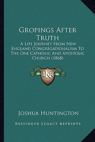 Kniha Gropings After Truth: A Life Journey From New England Congregationalism To The One Catholic And Apostolic Church (1868) Joshua Huntington