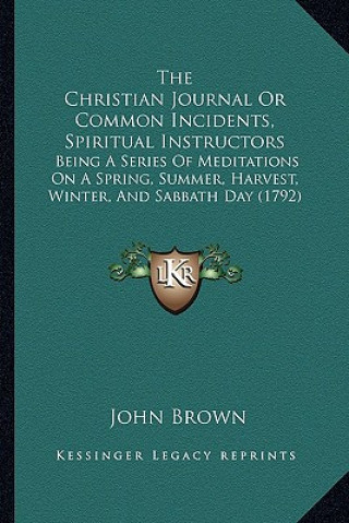 Kniha The Christian Journal Or Common Incidents, Spiritual Instructors: Being A Series Of Meditations On A Spring, Summer, Harvest, Winter, And Sabbath Day John Brown