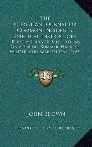 Kniha The Christian Journal Or Common Incidents, Spiritual Instructors: Being A Series Of Meditations On A Spring, Summer, Harvest, Winter, And Sabbath Day John Brown