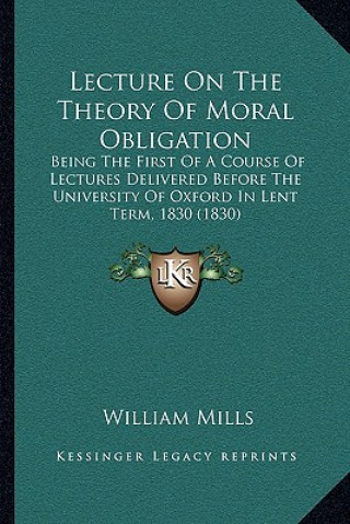 Kniha Lecture On The Theory Of Moral Obligation: Being The First Of A Course Of Lectures Delivered Before The University Of Oxford In Lent Term, 1830 (1830) William Mills