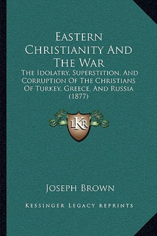 Kniha Eastern Christianity And The War: The Idolatry, Superstition, And Corruption Of The Christians Of Turkey, Greece, And Russia (1877) Joseph Brown