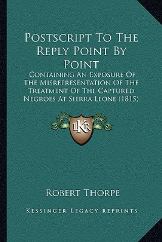 Kniha Postscript To The Reply Point By Point: Containing An Exposure Of The Misrepresentation Of The Treatment Of The Captured Negroes At Sierra Leone (1815 Robert Thorpe