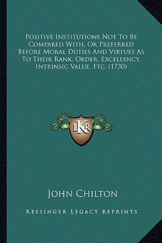 Kniha Positive Institutions Not To Be Compared With, Or Preferred Before Moral Duties And Virtues As To Their Rank, Order, Excellency, Intrinsic Value, Etc. John Chilton
