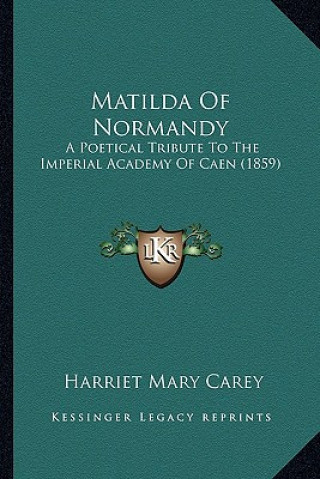 Carte Matilda Of Normandy: A Poetical Tribute To The Imperial Academy Of Caen (1859) Harriet Mary Carey