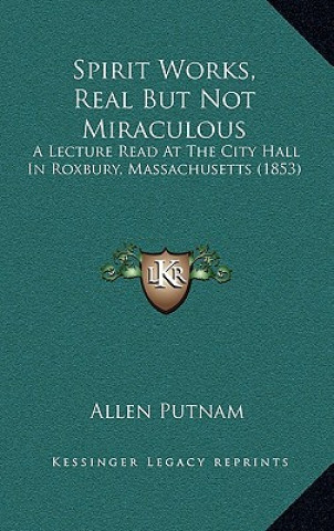 Könyv Spirit Works, Real But Not Miraculous: A Lecture Read At The City Hall In Roxbury, Massachusetts (1853) Allen Putnam