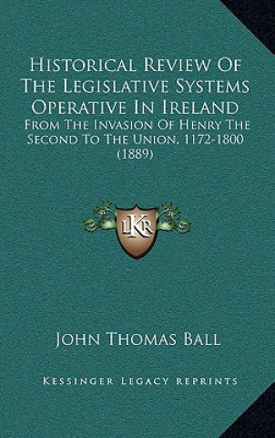 Książka Historical Review Of The Legislative Systems Operative In Ireland: From The Invasion Of Henry The Second To The Union, 1172-1800 (1889) John Thomas Ball