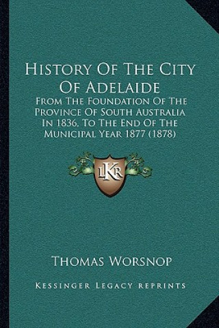 Knjiga History Of The City Of Adelaide: From The Foundation Of The Province Of South Australia In 1836, To The End Of The Municipal Year 1877 (1878) Thomas Worsnop