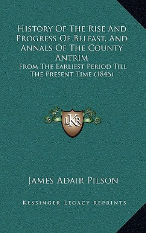 Kniha History Of The Rise And Progress Of Belfast, And Annals Of The County Antrim: From The Earliest Period Till The Present Time (1846) James Adair Pilson