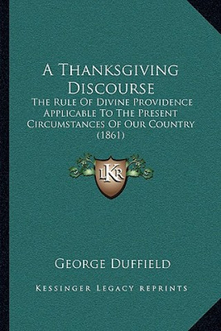 Buch A Thanksgiving Discourse: The Rule Of Divine Providence Applicable To The Present Circumstances Of Our Country (1861) George Duffield