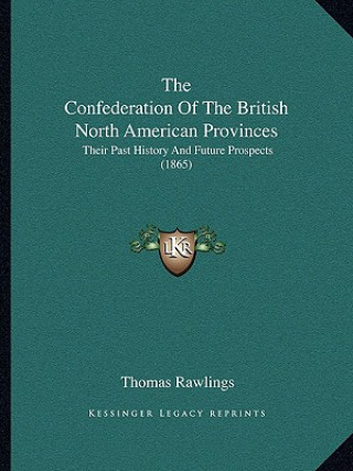 Carte The Confederation Of The British North American Provinces: Their Past History And Future Prospects (1865) Thomas Rawlings