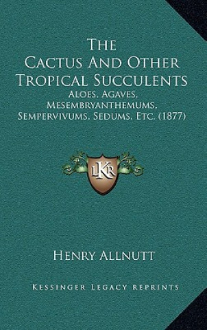 Książka The Cactus And Other Tropical Succulents: Aloes, Agaves, Mesembryanthemums, Sempervivums, Sedums, Etc. (1877) Henry Allnutt