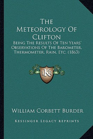 Kniha The Meteorology Of Clifton: Being The Results Of Ten Years' Observations Of The Barometer, Thermometer, Rain, Etc. (1863) William Corbett Burder