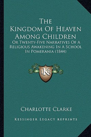 Kniha The Kingdom Of Heaven Among Children: Or Twenty-Five Narratives Of A Religious Awakening In A School In Pomerania (1844) Charlotte Clarke