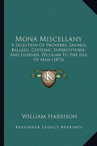 Kniha Mona Miscellany: A Selection Of Proverbs, Sayings, Ballads, Customs, Superstitions, And Legends, Peculiar To The Isle Of Man (1873) William Harrison