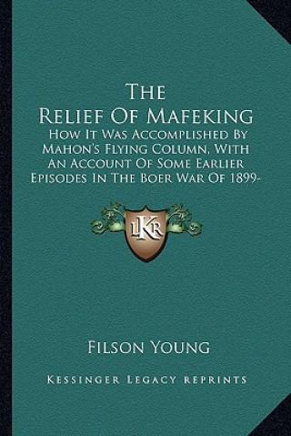 Książka The Relief Of Mafeking: How It Was Accomplished By Mahon's Flying Column, With An Account Of Some Earlier Episodes In The Boer War Of 1899-190 Filson Young