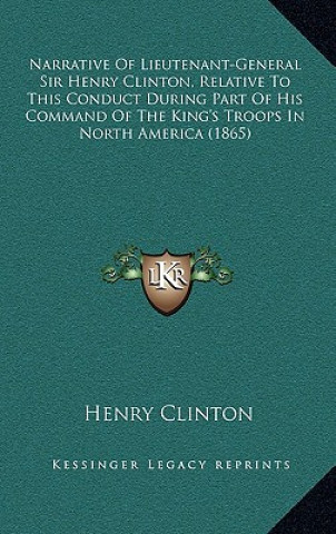 Kniha Narrative Of Lieutenant-General Sir Henry Clinton, Relative To This Conduct During Part Of His Command Of The King's Troops In North America (1865) Henry Clinton
