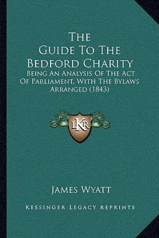 Kniha The Guide To The Bedford Charity: Being An Analysis Of The Act Of Parliament, With The Bylaws Arranged (1843) James Wyatt