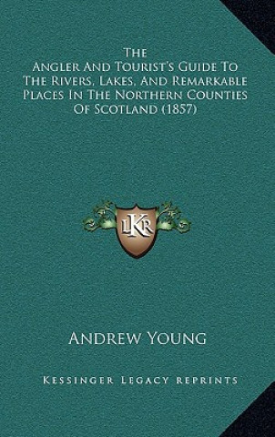 Kniha The Angler And Tourist's Guide To The Rivers, Lakes, And Remarkable Places In The Northern Counties Of Scotland (1857) Andrew Young