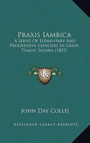 Carte Praxis Iambica: A Series Of Elementary And Progressive Exercises In Greek Tragic Senarii (1857) John Day Collis
