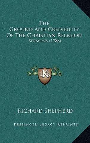 Kniha The Ground And Credibility Of The Christian Religion: Sermons (1788) Richard Shepherd