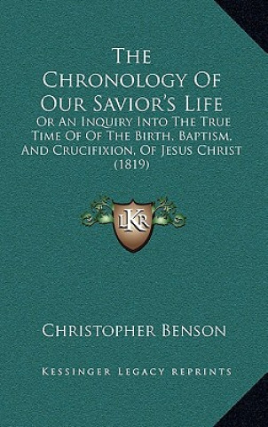 Kniha The Chronology Of Our Savior's Life: Or An Inquiry Into The True Time Of Of The Birth, Baptism, And Crucifixion, Of Jesus Christ (1819) Christopher Benson