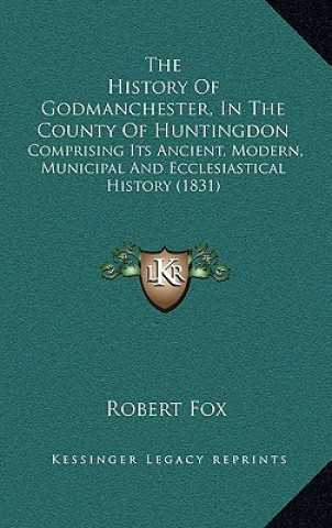 Carte The History Of Godmanchester, In The County Of Huntingdon: Comprising Its Ancient, Modern, Municipal And Ecclesiastical History (1831) Robert Fox
