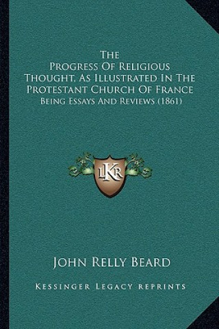 Kniha The Progress Of Religious Thought, As Illustrated In The Protestant Church Of France: Being Essays And Reviews (1861) John Relly Beard
