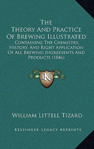 Książka The Theory And Practice Of Brewing Illustrated: Containing The Chemistry, History, And Right Application Of All Brewing Ingredients And Products (1846 William Littell Tizard